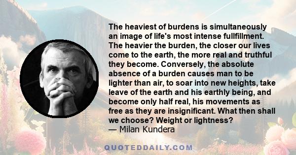 The heaviest of burdens is simultaneously an image of life's most intense fullfillment. The heavier the burden, the closer our lives come to the earth, the more real and truthful they become. Conversely, the absolute