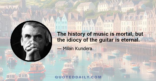 The history of music is mortal, but the idiocy of the guitar is eternal.