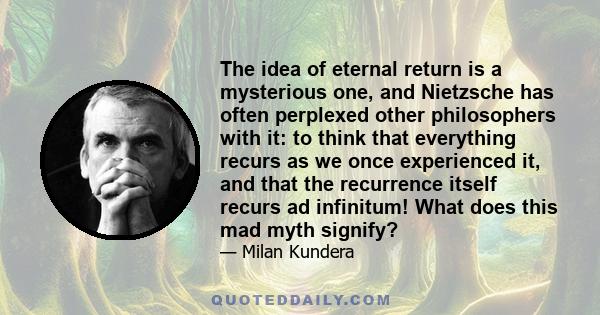 The idea of eternal return is a mysterious one, and Nietzsche has often perplexed other philosophers with it: to think that everything recurs as we once experienced it, and that the recurrence itself recurs ad