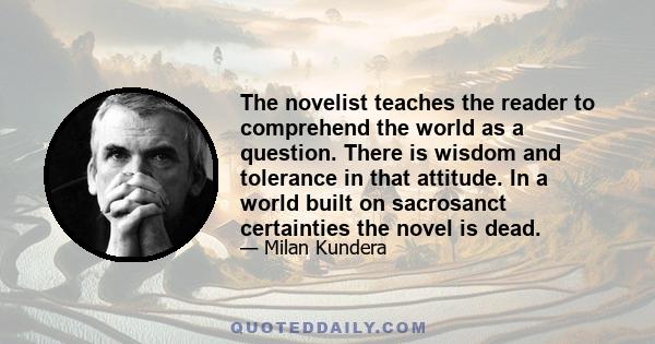 The novelist teaches the reader to comprehend the world as a question. There is wisdom and tolerance in that attitude. In a world built on sacrosanct certainties the novel is dead.