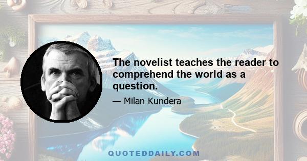 The novelist teaches the reader to comprehend the world as a question.