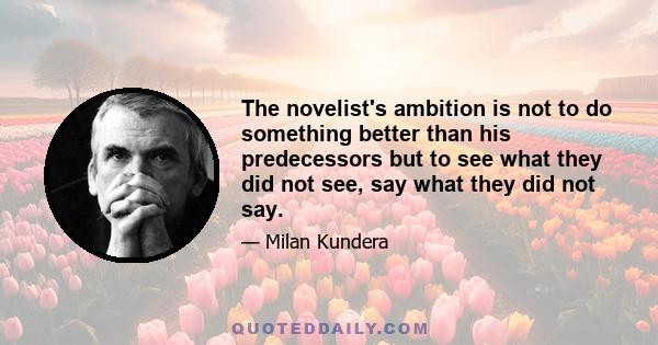 The novelist's ambition is not to do something better than his predecessors but to see what they did not see, say what they did not say.