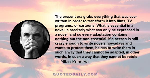 The present era grabs everything that was ever written in order to transform it into films, TV programs; or cartoons. What is essential in a novel is precisely what can only be expressed in a novel, and so every