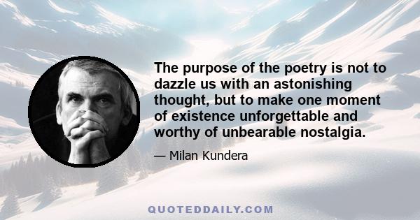 The purpose of the poetry is not to dazzle us with an astonishing thought, but to make one moment of existence unforgettable and worthy of unbearable nostalgia.