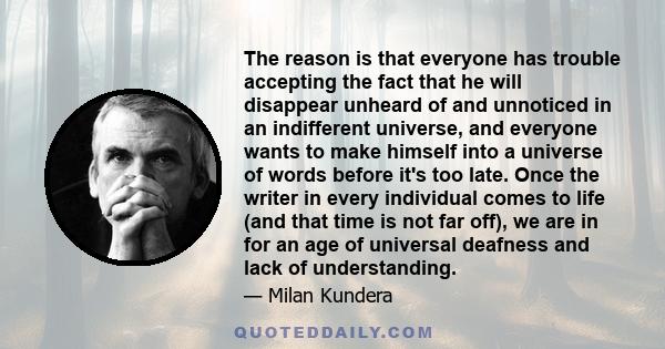 The reason is that everyone has trouble accepting the fact that he will disappear unheard of and unnoticed in an indifferent universe, and everyone wants to make himself into a universe of words before it's too late.