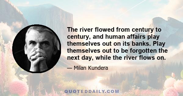 The river flowed from century to century, and human affairs play themselves out on its banks. Play themselves out to be forgotten the next day, while the river flows on.