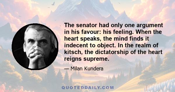 The senator had only one argument in his favour: his feeling. When the heart speaks, the mind finds it indecent to object. In the realm of kitsch, the dictatorship of the heart reigns supreme.