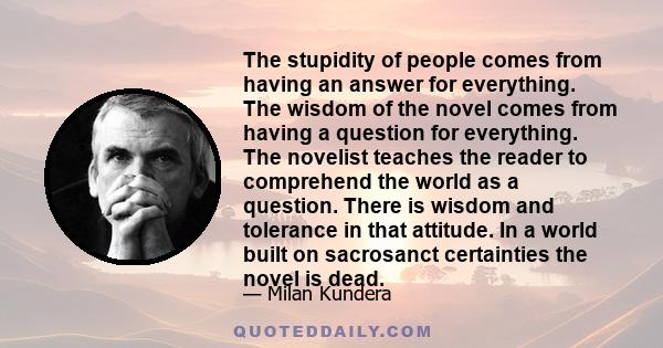 The stupidity of people comes from having an answer for everything. The wisdom of the novel comes from having a question for everything. The novelist teaches the reader to comprehend the world as a question. There is