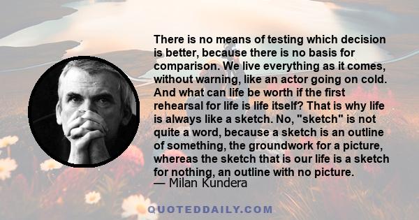 There is no means of testing which decision is better, because there is no basis for comparison. We live everything as it comes, without warning, like an actor going on cold. And what can life be worth if the first