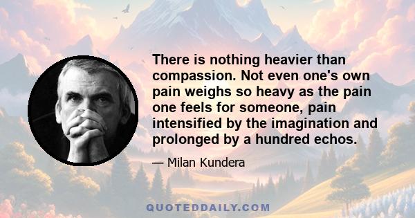 There is nothing heavier than compassion. Not even one's own pain weighs so heavy as the pain one feels for someone, pain intensified by the imagination and prolonged by a hundred echos.