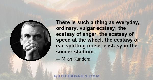 There is such a thing as everyday, ordinary, vulgar ecstasy; the ecstasy of anger, the ecstasy of speed at the wheel, the ecstasy of ear-splitting noise, ecstasy in the soccer stadium.