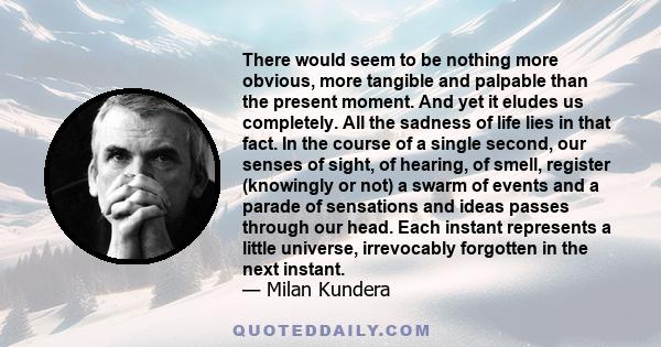 There would seem to be nothing more obvious, more tangible and palpable than the present moment. And yet it eludes us completely. All the sadness of life lies in that fact. In the course of a single second, our senses