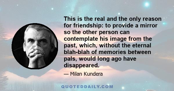 This is the real and the only reason for friendship: to provide a mirror so the other person can contemplate his image from the past, which, without the eternal blah-blah of memories between pals, would long ago have