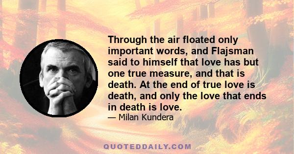 Through the air floated only important words, and Flajsman said to himself that love has but one true measure, and that is death. At the end of true love is death, and only the love that ends in death is love.