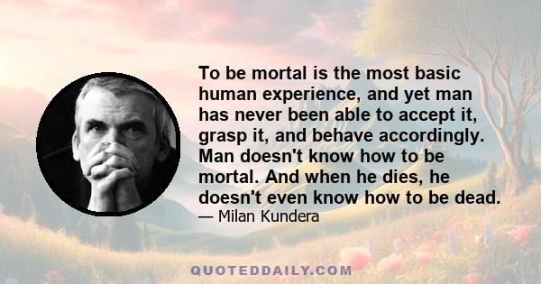 To be mortal is the most basic human experience, and yet man has never been able to accept it, grasp it, and behave accordingly. Man doesn't know how to be mortal. And when he dies, he doesn't even know how to be dead.