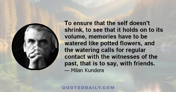 To ensure that the self doesn't shrink, to see that it holds on to its volume, memories have to be watered like potted flowers, and the watering calls for regular contact with the witnesses of the past, that is to say,