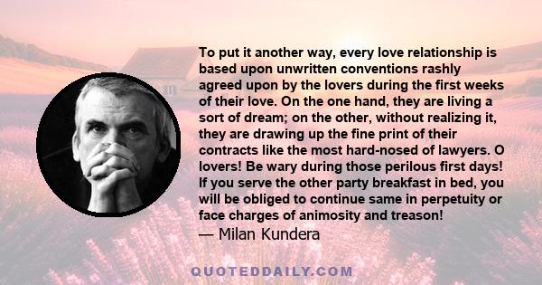 To put it another way, every love relationship is based upon unwritten conventions rashly agreed upon by the lovers during the first weeks of their love. On the one hand, they are living a sort of dream; on the other,