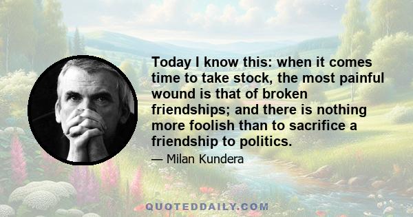 Today I know this: when it comes time to take stock, the most painful wound is that of broken friendships; and there is nothing more foolish than to sacrifice a friendship to politics.