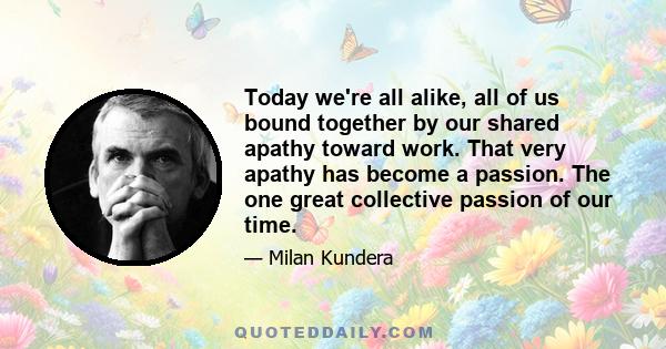 Today we're all alike, all of us bound together by our shared apathy toward work. That very apathy has become a passion. The one great collective passion of our time.