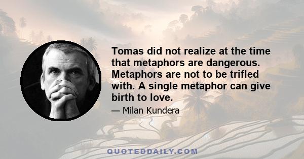 Tomas did not realize at the time that metaphors are dangerous. Metaphors are not to be trifled with. A single metaphor can give birth to love.