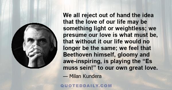 We all reject out of hand the idea that the love of our life may be something light or weightless; we presume our love is what must be, that without it our life would no longer be the same; we feel that Beethoven