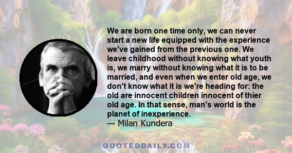 We are born one time only, we can never start a new life equipped with the experience we've gained from the previous one. We leave childhood without knowing what youth is, we marry without knowing what it is to be