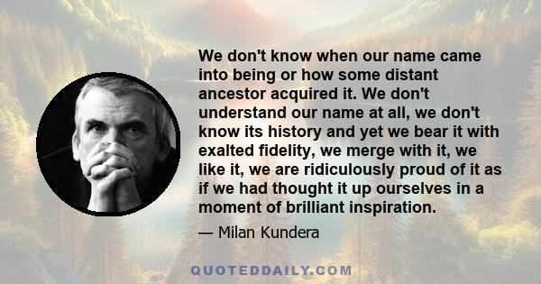 We don't know when our name came into being or how some distant ancestor acquired it. We don't understand our name at all, we don't know its history and yet we bear it with exalted fidelity, we merge with it, we like