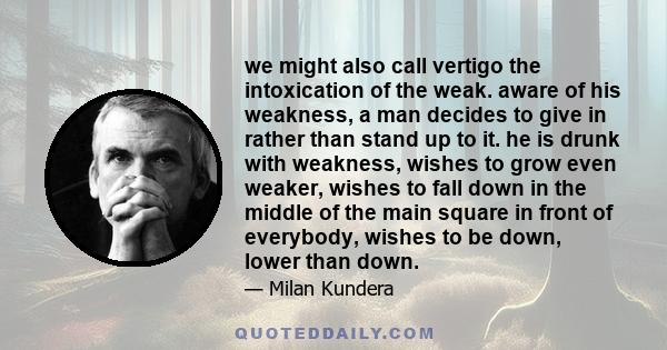 we might also call vertigo the intoxication of the weak. aware of his weakness, a man decides to give in rather than stand up to it. he is drunk with weakness, wishes to grow even weaker, wishes to fall down in the