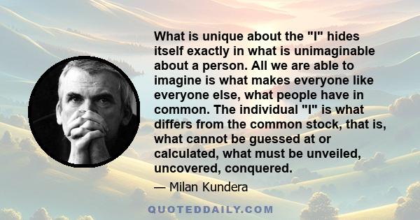 What is unique about the I hides itself exactly in what is unimaginable about a person. All we are able to imagine is what makes everyone like everyone else, what people have in common. The individual I is what differs