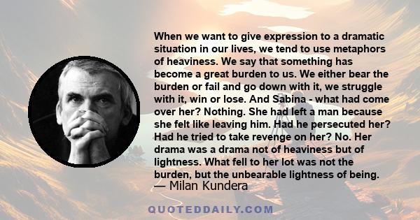 When we want to give expression to a dramatic situation in our lives, we tend to use metaphors of heaviness. We say that something has become a great burden to us. We either bear the burden or fail and go down with it,