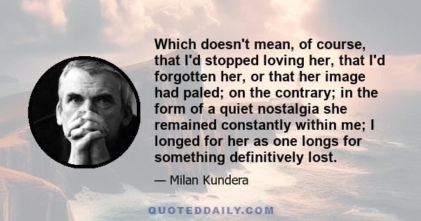 Which doesn't mean, of course, that I'd stopped loving her, that I'd forgotten her, or that her image had paled; on the contrary; in the form of a quiet nostalgia she remained constantly within me; I longed for her as