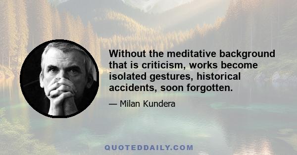 Without the meditative background that is criticism, works become isolated gestures, historical accidents, soon forgotten.