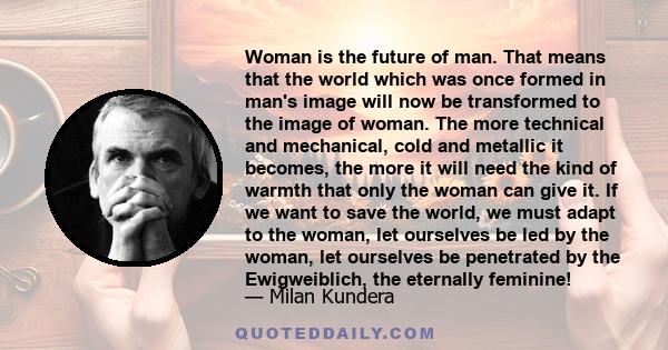 Woman is the future of man. That means that the world which was once formed in man's image will now be transformed to the image of woman. The more technical and mechanical, cold and metallic it becomes, the more it will 