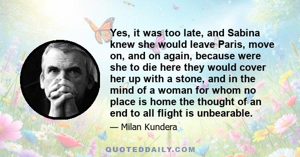 Yes, it was too late, and Sabina knew she would leave Paris, move on, and on again, because were she to die here they would cover her up with a stone, and in the mind of a woman for whom no place is home the thought of