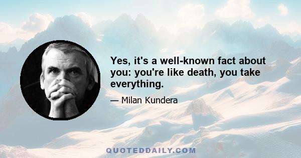 Yes, it's a well-known fact about you: you're like death, you take everything.