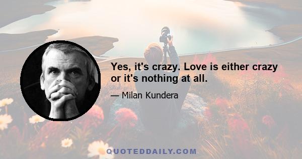 Yes, it's crazy. Love is either crazy or it's nothing at all.