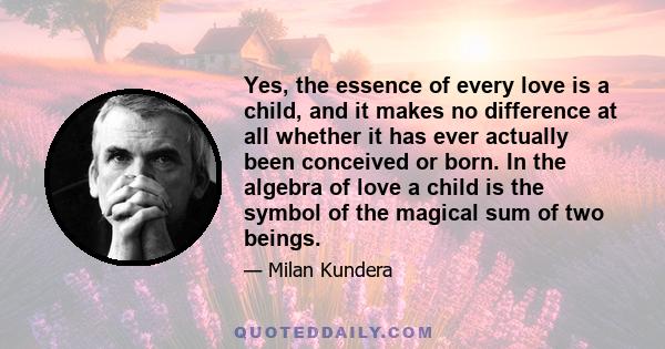 Yes, the essence of every love is a child, and it makes no difference at all whether it has ever actually been conceived or born. In the algebra of love a child is the symbol of the magical sum of two beings.