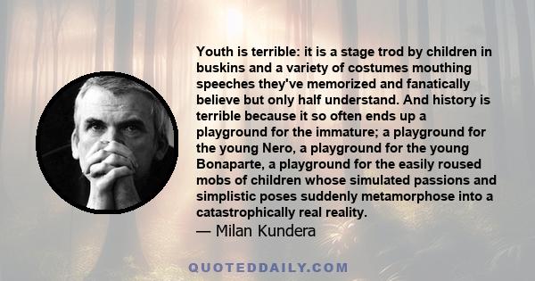 Youth is terrible: it is a stage trod by children in buskins and a variety of costumes mouthing speeches they've memorized and fanatically believe but only half understand. And history is terrible because it so often