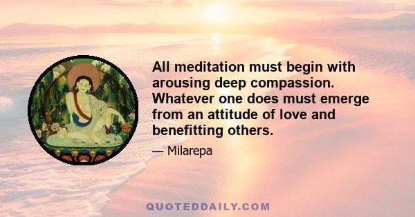 All meditation must begin with arousing deep compassion. Whatever one does must emerge from an attitude of love and benefitting others.