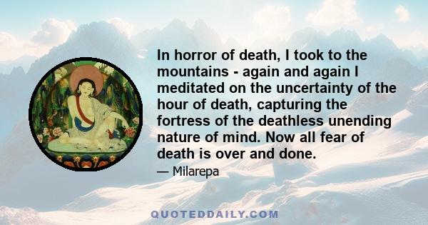 In horror of death, I took to the mountains - again and again I meditated on the uncertainty of the hour of death, capturing the fortress of the deathless unending nature of mind. Now all fear of death is over and done.