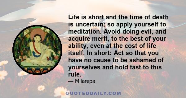 Life is short and the time of death is uncertain; so apply yourself to meditation. Avoid doing evil, and acquire merit, to the best of your ability, even at the cost of life itself. In short: Act so that you have no