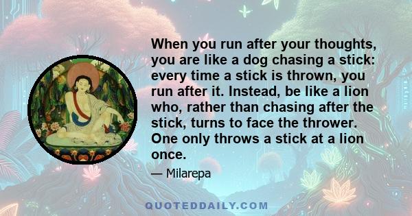 When you run after your thoughts, you are like a dog chasing a stick: every time a stick is thrown, you run after it. Instead, be like a lion who, rather than chasing after the stick, turns to face the thrower. One only 