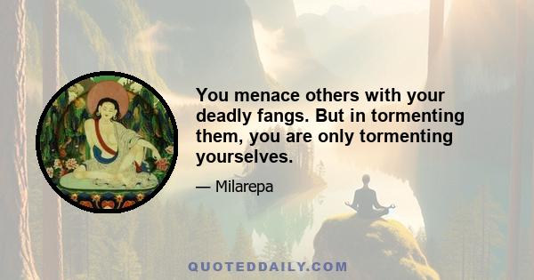 You menace others with your deadly fangs. But in tormenting them, you are only tormenting yourselves.