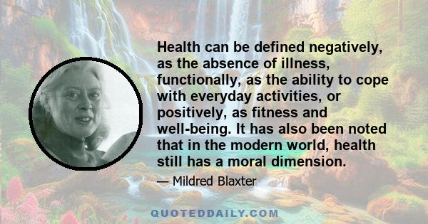 Health can be defined negatively, as the absence of illness, functionally, as the ability to cope with everyday activities, or positively, as fitness and well-being. It has also been noted that in the modern world,