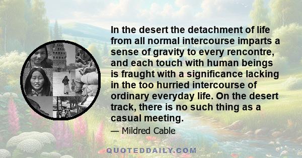 In the desert the detachment of life from all normal intercourse imparts a sense of gravity to every rencontre, and each touch with human beings is fraught with a significance lacking in the too hurried intercourse of