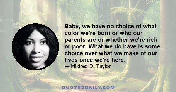 Baby, we have no choice of what color we're born or who our parents are or whether we're rich or poor. What we do have is some choice over what we make of our lives once we're here.