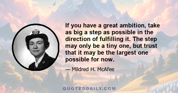 If you have a great ambition, take as big a step as possible in the direction of fulfilling it. The step may only be a tiny one, but trust that it may be the largest one possible for now.