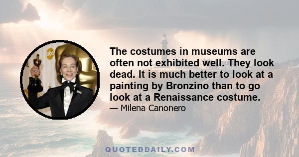 The costumes in museums are often not exhibited well. They look dead. It is much better to look at a painting by Bronzino than to go look at a Renaissance costume.