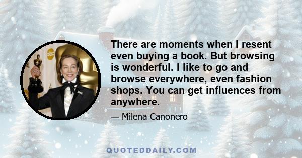 There are moments when I resent even buying a book. But browsing is wonderful. I like to go and browse everywhere, even fashion shops. You can get influences from anywhere.