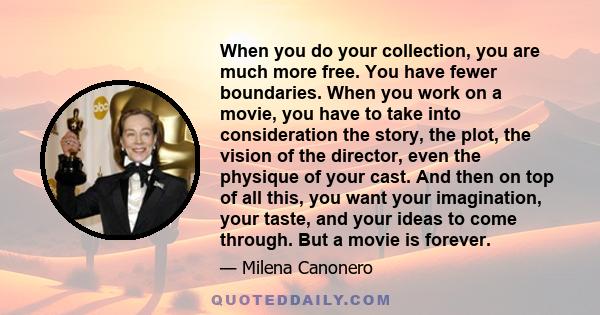 When you do your collection, you are much more free. You have fewer boundaries. When you work on a movie, you have to take into consideration the story, the plot, the vision of the director, even the physique of your